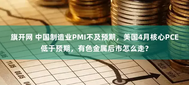 旗开网 中国制造业PMI不及预期，美国4月核心PCE低于预期，有色金属后市怎么走？