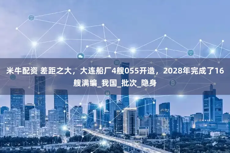 米牛配资 差距之大，大连船厂4艘055开造，2028年完成了16艘满编_我国_批次_隐身