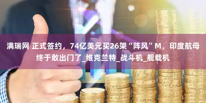 满瑞网 正式签约，74亿美元买26架“阵风”M，印度航母终于敢出门了_维克兰特_战斗机_舰载机