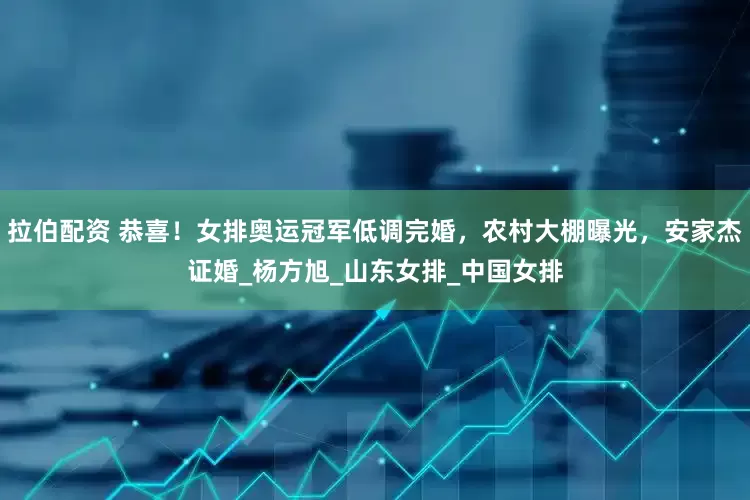 拉伯配资 恭喜！女排奥运冠军低调完婚，农村大棚曝光，安家杰证婚_杨方旭_山东女排_中国女排