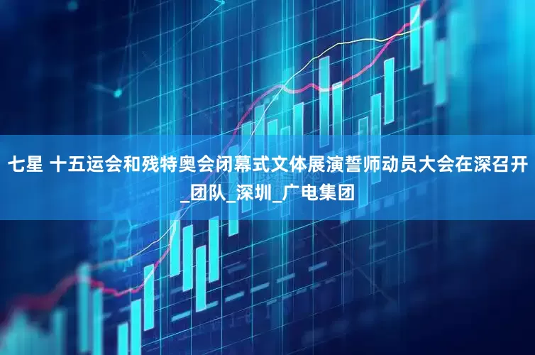 七星 十五运会和残特奥会闭幕式文体展演誓师动员大会在深召开_团队_深圳_广电集团