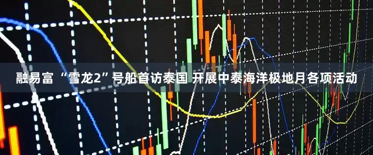 融易富 “雪龙2”号船首访泰国 开展中泰海洋极地月各项活动