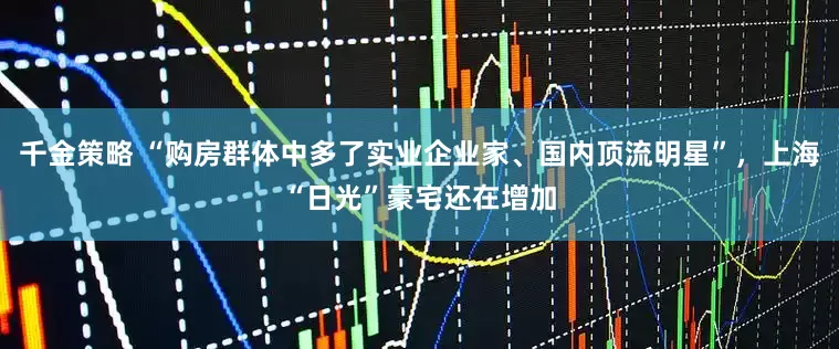 千金策略 “购房群体中多了实业企业家、国内顶流明星”，上海“日光”豪宅还在增加