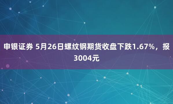 申银证券 5月26日螺纹钢期货收盘下跌1.67%，报3004元