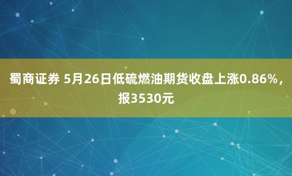 蜀商证券 5月26日低硫燃油期货收盘上涨0.86%，报3530元
