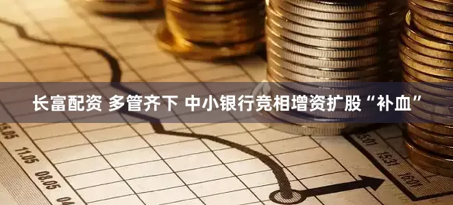 长富配资 多管齐下 中小银行竞相增资扩股“补血”