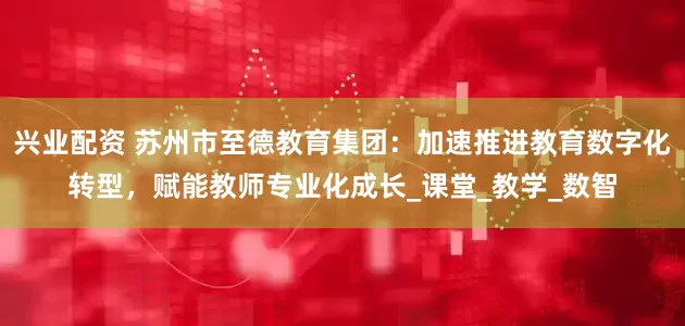 兴业配资 苏州市至德教育集团：加速推进教育数字化转型，赋能教师专业化成长_课堂_教学_数智