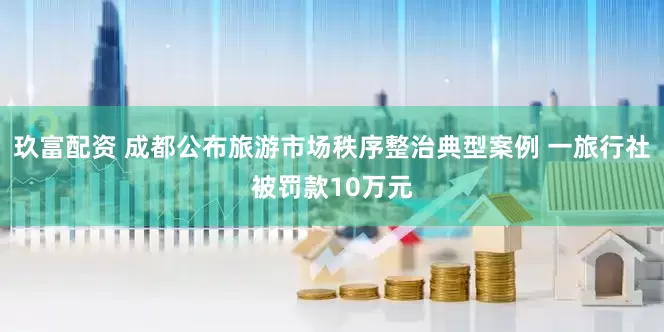 玖富配资 成都公布旅游市场秩序整治典型案例 一旅行社被罚款10万元