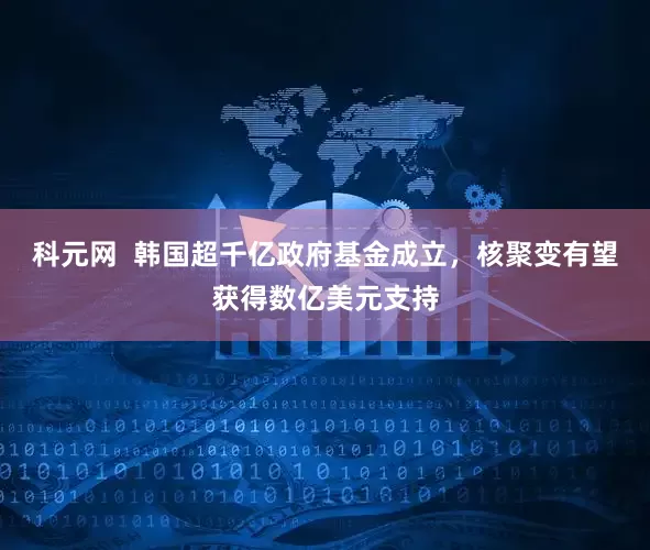 科元网  韩国超千亿政府基金成立，核聚变有望获得数亿美元支持