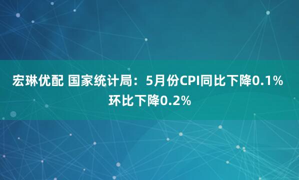 宏琳优配 国家统计局：5月份CPI同比下降0.1% 环比下降0.2%