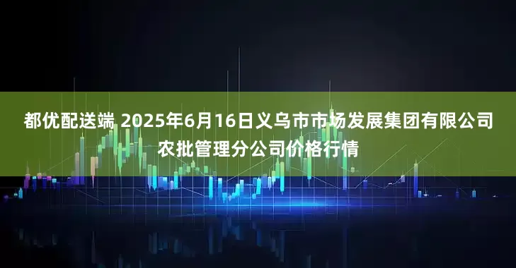 都优配送端 2025年6月16日义乌市市场发展集团有限公司农批管理分公司价格行情