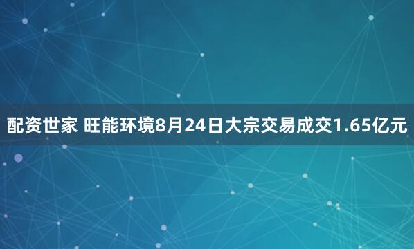 配资世家 旺能环境8月24日大宗交易成交1.65亿元