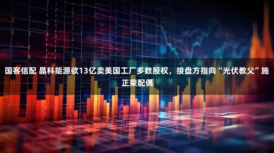 国客信配 晶科能源欲13亿卖美国工厂多数股权，接盘方指向“光伏教父”施正荣配偶