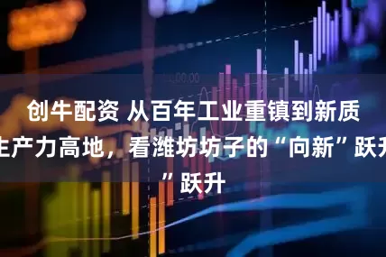 创牛配资 从百年工业重镇到新质生产力高地，看潍坊坊子的“向新”跃升