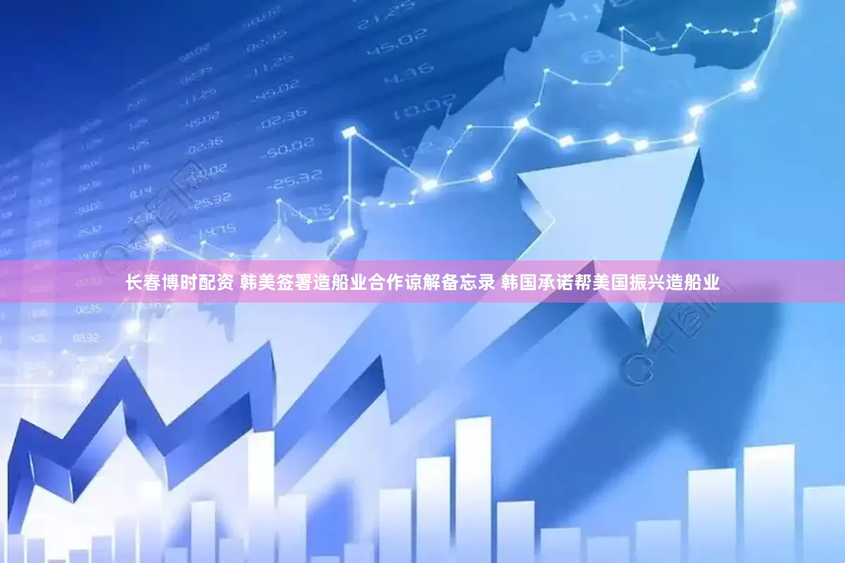 长春博时配资 韩美签署造船业合作谅解备忘录 韩国承诺帮美国振兴造船业
